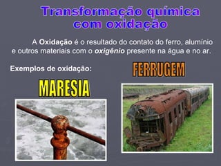 A  Oxidação  é o resultado do contato do ferro, alumínio e outros materiais com o  oxigênio  presente na água e no ar. Exemplos de oxidação: MARESIA FERRUGEM Transformação química com oxidação 