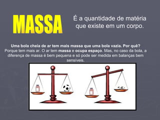 É a quantidade de matéria que existe em um corpo. MASSA Uma bola cheia de ar tem mais massa que uma bola vazia. Por quê? Porque tem mais ar. O ar tem  massa  e  ocupa espaço . Mas, no caso da bola, a diferença de massa é bem pequena e só pode ser medida em balanças bem sensíveis. 