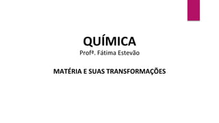 QUÍMICA
Profª. Fátima Estevão
MATÉRIA E SUAS TRANSFORMAÇÕES
 
