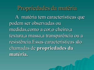 Propriedades da matéria A  matéria tem características que podem ser observadas ou medidas,como a cor,o cheiro,a textura,a massa,a transparência ou a resistência.Essas características são chamadas de  propriedades da matéria.   