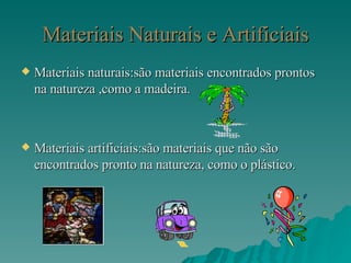 Materiais Naturais e Artificiais Materiais naturais:são materiais encontrados prontos na natureza ,como a madeira. Materiais artificiais:são materiais que não são encontrados pronto na natureza, como o plástico. 