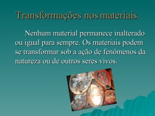 Transformações nos materiais. Nenhum material permanece inalterado ou igual para sempre. Os materiais podem se transformar sob a ação de fenômenos da natureza ou de outros seres vivos. 