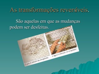 As transformações reversíveis . São aquelas em que as mudanças podem ser desfeitas. 