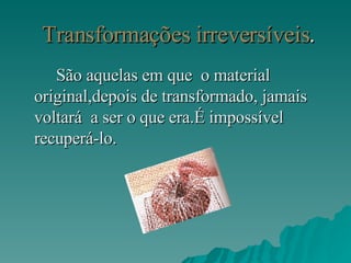 Transformações irreversíveis . São aquelas em que  o material original,depois de transformado, jamais voltará  a ser o que era.É impossível recuperá-lo. 