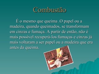 Combustão É o mesmo que queima .O papel ou a madeira, quando queimados, se transformam em cinzas e fumaça. A partir de então, não é mais possível recuperá-los:fumaças e cinzas já mais voltaram a ser papel ou a madeira que era antes da queima. 