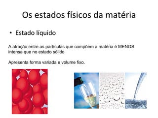 Os estados físicos da matéria Estado líquido A atração entre as partículas que compõem a matéria é MENOS intensa que no estado sólido Apresenta forma variada e volume fixo. 