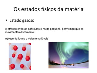 Os estados físicos da matéria Estado gasoso A atração entre as partículas é muito pequena, permitindo que se movimentem livremente. Apresenta forma e volume variáveis 
