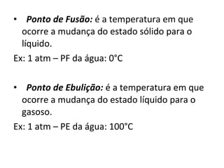    Ponto de Fusão:  é a temperatura em que ocorre a mudança do estado sólido para o líquido. Ex: 1 atm – PF da água: 0°C    Ponto de Ebulição:  é a temperatura em que ocorre a mudança do estado líquido para o gasoso. Ex: 1 atm – PE da água: 100°C 