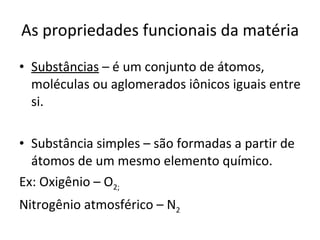 As propriedades funcionais da matéria Substâncias  – é um conjunto de átomos, moléculas ou aglomerados iônicos iguais entre si. Substância simples – são formadas a partir de átomos de um mesmo elemento químico. Ex: Oxigênio – O 2;  Nitrogênio atmosférico – N 2 