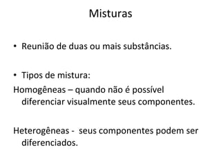Misturas Reunião de duas ou mais substâncias. Tipos de mistura: Homogêneas – quando não é possível diferenciar visualmente seus componentes. Heterogêneas -  seus componentes podem ser diferenciados. 
