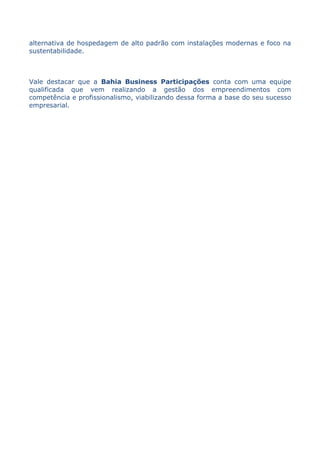 alternativa de hospedagem de alto padrão com instalações modernas e foco na
sustentabilidade.



Vale destacar que a Bahia Business Participações conta com uma equipe
qualificada que vem realizando a gestão dos empreendimentos com
competência e profissionalismo, viabilizando dessa forma a base do seu sucesso
empresarial.
 