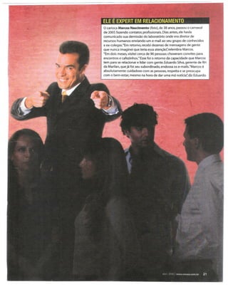 o carioca Marcos Nascimento (foto), de 38 anos, passou o carnaval
de 2005 fazendo contatos profissionais. Dias antes, ele havia
comunicado sua demissão do laboratório onde era diretor de
recursos humanos enviando um e-mail ao seu grupo de conhecidos
e ex-colegas. "Em retorno, recebi dezenas de mensagens de gente
que nunca imaginei que teria essa atenção~ relembra Marcos.
"Em dois meses, visitei cerca de 90 pessoas: choveram convites para
encontros e cafezinhos."Esse foi o retorno da capacidade que.Marcos
tem para se relacionar e lidar com gente. Eduardo Silva,gerente de RH
da Marilan, que já foi seu subordinado, endossa os e-mails. "Marcos é
absolutamente cuidadoso com as pessoas, respeita e se preocupa
com o bem-estar, mesmo na hora de dar uma má notícia~diz Eduardo.
                                               .. ".~.
                                                . ,


                                       .I '.
 
