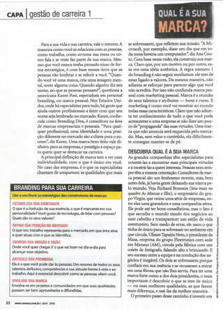 ,"   '/,   '    e   --"~--'-"-"


CAPA I         gestão
                    decarreira
                             1                                                            .,OUALE A SUA                    ,t



                                                                                              ~MARCA?
                                                                                                    '

                       Para a sua vida e sua carreira, vale o mesmo. A    se sobressaém, que refletem sua missão. "A Mi-
                    maneira como você se rdaciona com as pessoas,         crosoft, por exemplo, disse um dia que em to-
                    como trabalha, como arruma sua mesa ou co-            da mesa haveria um computador'~ diz Ana Cou-
                    mo fala e se veste faz parte da sua marca. Mes-       to. Com base nessa visão, da construiu sua mar-
                    mo que você nunca tenha pensado nisso de for-         ca. Claro que, por um motivo ou por outro, es-
                    ma estratégica, é com base nesses itens que as        sa era uma idéia autêntica. A regra número 1
                    pessoas vão lembrar e se referir a você. "Quan-       do branding é não seguir modismos: ele tem de
                    do você vê uma marca, cria uma imagem men-            estar ligado a valores. Da mesma maneira, não
                    tal, sente alguma coisa. Quando alguém diz seu        adianta se esforçar para parecer algo que você
                    nome, no que as pessoas pensam?~ questiona a          não acredita. Por isso não confunda marca pes-
                    americana Karen,Post, especialista em personal        soal com marketing pessoal. Marca é a reunião
                    branding, ou marca pessoal. Nos Estados Uni-          de seus talentos e atributos   -   bons e ruins. E
                    dos, onde há especialistas para tudo, há gente que    marketing é como você vai mostrar ao mundo
                    ajuda outros profissionais a fazer com que seu        todas essas características. Claro que não adian-
                    nome seja lembrado no mercado. Karen, conhe-          ta ter conhecimento de tudo o que você pode
                    cida como Branding DiVa, é consultora na área         acrescentar a uma empresa se não fizer um pou-
                    de marcas empresariais e pessoais. "Para qual-        co de "propaganda" das suas virtudes. Uma mar-
                    quer profissional, uma identidade e uma posi-         ca que não anuncia será esquecida pelo merca-
                    ção diferente no mercado são a chave para o su-       do. Mas, sem valor e conteúdo, ela dificilmen-
                    cesso,~diz Karen. Uma marca bem-feita vale di-        te consegue manter-se de pé.
                    nheiro para as empresas, e prestígio e espaço pa-
                    ra quem quer se destacar na carreira.                 DESCUBRAUAL SUAMARCA
                                                                                 Q   ÉA
                      A principal definição de marca tem a ver com        As grandes companhias têm especialistas para
                    individualidade, com o que é único em você.           orientá-Ias a encontrar suas principais virtudes
                    No caso das empresas, é o que os especialistas        e a mostrá-Ias a quem interessa.Pessoas nem sem-
                    chamam de uniqueness: as qualidades que mais          pre têm a mesma orientação. Consultores de mar-
                                                                          ca pessoal são um fenômeno recente, mas, bem
                                                                          antes dele, já havia gente deixando sua marca pe-
      BRANDlNG
             PARASUACARREIRA                                              lo mundo. Veja Richard Branson (leia mais no
     Use a seu favor as estratégias dos construtores de marcas:           quadro As Marcas e Eles), o empresário do gru-
                                                                          po Vtrgin, que reúne uma série de empresas, en-
     ESTABELEÇA   SUAIDEN11DADE                                           tre das uma gravadora e uma companhia aérea.
     O que é a tradução de sua essência, o que é marcante em sua          Ele pode até ter bons conselheiros, mas o fato é
     personalidade? Você gosta de tecnologia, de lidar com pessoas?       que sacudiu o mundo sisudo dos negócios ao
     Quais são os seus valores?
                                                                          usar cabdão e transparecer um estilo de vida           i
     DEFINA  SUAPOSiÇÃO   NOMERCADO                                       aventureiro.Semmedo de errar, de usou o que            ~
     O que seu trabalho representa para o mercado, em que área atua       tinha de único para se sobressair no ambiente em       ~
     e quer atuar, com o que se identifica.                               que circula. Ulisses Tapajós Neto, o presidente da     ~
     ESCREVA   SUAMISSÃO     EVlSAo
     Onde você quer chegar. Eo que vai fazer no dia-a-dia para
                                                                          Masa, empresa do grupo Flextronics com sede
                                                                          em Mana~ (AM), circula pda fábrica com um ~
                                                                                                                                 t
     alcançar esse objetivo.                                              colete de fotógrafo, falando alto e brincando. E g
                                                                          seu sucessoentre a equipee na conduçãodos ne-          ~
     ARTICULEUAPROMESSA
                S
     Ela é o que você pode dar às pessoas. Um resumo de todos os seus     gócios é inegável. Os dois se sobressaem porque        ~
                                                                          confiam em sua essência e se recusaram a entrar        ~
     talentos, atributos, competências e sua atitude frente à vida e ao
     trabalho. Aqui é essencial descobrir como as pessoas vêem você.
                                                                          em uma fôrma que não lhes servia. Para ter uma         M

                                                                          marca forte como a dos dois presidentes,o mais ~
     DIWLGUE  SUAMARCA                                                    importante é descobrir o que se tem de único!
     Envolva-se em projetos e comunidades em que suas qualidades          - ou suas mdhores qualidades, as que fazem ~
     possam ser bem aproveitadas e difundidas.
                                                                          mais diferença, e usá-Ias da melhor maneira. 1
                                                                           O primeiro passodessecaminho é investirem ~
22    www.vocesa.com.brlabril2006
 