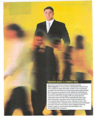 - - -----


                ~
                ;;.f'
                7

                       -~~









                                                                                        ,
                                                                                        'o




I




                    Mesmo em momentos de extremo estresse, o paulista
                    Fabio Celeguim, de 32 anos, diretor administrativo-financeiro da
                    Totus, holding do grupo Microsiga, mantém a voz e a expressão
                    tranqüilas. "Na área financeira é essencial transmitir segurança~ diz.
                    Não é à toa qué, no programa de job rotation da companhia, ele
                    foi escolhido seguidamente para cargos em que essa qualidade é
                    importante. Antes dessa posição, Fabio era responsável por
                    negociações internacionais. "Minha expressão não dizia o que
                    estava pensando, o que ajuda muito na hora de negociar~ diz.
                    A essa característica, Fabio uniu outras. "Sei que sou visto como
                    um profissional ético e realizador junto com essa minha serenidade~
                    acrescenta. "Ele tem uma postura calma e elegante frente aos
                    colegas e executa o que promete~ diz José Rogério luiz.
                    vice-presidente da companhia.
 