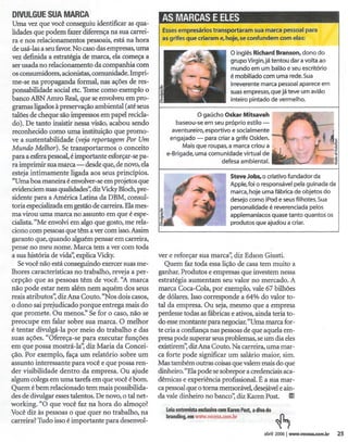 OIWLGUE
      SUAMARCA                                         AS MARCAS
                                                               EELES
Uma vez que você conseguiu identificar as qua-
lidades que podem fazer diferença na sua carrei-       Essesempresários transportaram sua marca pessoal para
 ra e nos relacionamentos pessoais, está na hora       as grifes que criaram e, hoje,se confundem com elas:
 de usá-Ias a seu favor.No caso das empresas, uma
                                                                                             o inglês Richard Branson, dono do
vez definida a estratégia de marca, ela começa a
                                                                                             grupo Virgin,já tentou dar a volta ao
 ser usada no relacionamento da companhia com                                                mundo em um balão e seu escritório
 os consumidores, acionistas, comunidade. Impri-                                             é mobiliado com uma rede. Sua
 me-se na propaganda formal, nas ações de res-                                               irreverente marca pessoal aparece em
ponsabilidade social etc. Tome como exemplo o                                                suas empresas, que já teve um avião
banco ABN Arnro Real, que se envolveu em pro-                                                inteiro pintado de vermelho.
 gramas ligados à preservação ambiental (até seus




                                                                                                                   ~
talões de cheque são impressos em papel recicla-                     O gaúcho Oskar Mitsavah
 do). De tanto insistir nessa visão, acabou sendo            baseou-se em seu próprio estilo -,
 reconhecido como uma instituição que promo-                aventureiro,esportivo e socialmente
ve a sustentabilidade (veja reportagemPor Um               engajado        -
                                                                        para criara grife osklen.
                                                                                                                       ';RI~.J           ~ If'
Mundo Melhor). Setransportarmos o conceito                     Maisque roupas, a marca criou a . . '
                                                         e-Brigade,uma comunidade virtual de '-L -",
                                                                                                                   .


                                                                                                                           """,",,,
                                                                                                                                .,..
                                                                                                                                    fL       ,t
                                                                                                                                             ~
para a esfera pessoal, é importante esforçar-se pa-
ra imprimir sua marca - desde que, de novo, ela
                                                                                        defesa
                                                                                             ambienta!.
                                                                                                     ~                                       J~
 esteja intimamente ligada aos seus princípios.                                             Steve Jobs, o criativo fundador da
 «Uma boa maneira é envolver-se em projetos que                                             Apple, foi o responsável pela guinada da
evidenciem suas qualidades~ dizVickyBloch,pre-                                              marca, hoje uma fábrica de objetos do
sidente para a América Latina da DBM, consul-                                               desejo como iPod e seus filhotes. Sua
toria especializada em gestão de carreira. Ela mes-                                         personalidade é reverenciada pelos
ma virou uma marca no assunto em que é espe-                                                applemanfacos quase tanto quantos os
cialista. «Me envolvi em algo que gosto, me rela-                                           produtos que ajudou a criar.
ciono com pessoas que têm a ver com isso.Assim
garanto que, quando alguém pensar em carreira,
pense no meu nome. Marca tem a ver com toda
a sua história de vida'~explica Vicky.            .   ver e reforçar sua marca'~ diz Edson Giusti.
   Se você não está conseguindo exercer suas me-         Quem faz toda essa lição de casa tem muito a
lhores características no trabalho, reveja a per-     ganhar. Produtos e empresas que investem nessa
cepção que as pessoas têm de você. «A marca           estratégia aumentam seu valor no mercado. A
não pode estar nem além nem aquém dos seus            marca Coca-Cola, por exemplo, vale 67 bilhões
reais atributos'~ diz Ana Couto. «Nos dois casos,     de dólares. Isso corresponde a 64% do valor to-
o dono sai prejudicado porque entrega mais do         tal da empresa. Ou seja, mesmo que a empresa
que promete. Ou menos:' Se for o caso, não se         perdesse todas as fábricas e ativos, ainda teria to-
preocupe em falar sobre sua marca. O melhor           do essemontante para negociar.«Uma marca for-
é tentar divulgá-Ia por meio do trabalho e das        te cria a confiança nas pessoas de que aquela em-
suas ações. «Ofereça-se para executar funções         presa pode superar seus problemas, se um dia eles
em que possa mostrá-Ià~ diz Maria da Concei-          existirem'~diz Ana Couto. Na carreira, uma mar-
ção. Por exemplo, faça um relatório sobre um          ca forte pode significar um salário maior, sim.
assunto interessante para você e que possa ren-       Mas também outras coisas que valem mais do que
der visibilidade dentro da empresa. Ou ajude          dinheiro. «Elapode se sobrepor a credenciais aca-
algum colega em uma tarefa em que você é bom.         dêmicas e experiência profissional. É a sua mar-
Quem é bem relacionado tem mais possibilida-          ca pessoal que o toma memorável, desejávele ain-
des de divulgar esses talentos. De novo, o tal net-   da vale dinheiro no banco'~diz KarenPost. Li!
working. «O que você faz na hora do almoço?
                                                         Leia entrevista    exdusiva   com Karen Post. a diva do
Você diz às pessoas o que quer no trabalho, na
                                                         branding,em       www.vocesa.com.br
carreira? Tudo isso é importante para desenvol-
                                                                                                            abril 2006 I www.vocesa.com.br       25
 