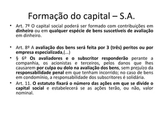 Formação do capital – S.A.
• Art. 7º O capital social poderá ser formado com contribuições em
  dinheiro ou em qualquer espécie de bens suscetíveis de avaliação
  em dinheiro.

• Art. 8º A avaliação dos bens será feita por 3 (três) peritos ou por
  empresa especializada,(...)
• § 6º Os avaliadores e o subscritor responderão perante a
  companhia, os acionistas e terceiros, pelos danos que lhes
  causarem por culpa ou dolo na avaliação dos bens, sem prejuízo da
  responsabilidade penal em que tenham incorrido; no caso de bens
  em condomínio, a responsabilidade dos subscritores é solidária.
• Art. 11. O estatuto fixará o número das ações em que se divide o
  capital social e estabelecerá se as ações terão, ou não, valor
  nominal.
 
