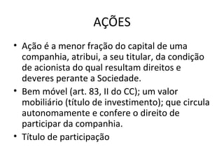 AÇÕES
• Ação é a menor fração do capital de uma
  companhia, atribui, a seu titular, da condição
  de acionista do qual resultam direitos e
  deveres perante a Sociedade.
• Bem móvel (art. 83, II do CC); um valor
  mobiliário (título de investimento); que circula
  autonomamente e confere o direito de
  participar da companhia.
• Título de participação
 