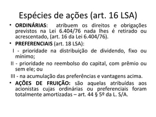 Espécies de ações (art. 16 LSA)
• ORDINÁRIAS: atribuem os direitos e obrigações
    previstos na Lei 6.404/76 nada lhes é retirado ou
    acrescentado, (art. 16 da Lei 6.404/76).
• PREFERENCIAIS (art. 18 LSA):
  I - prioridade na distribuição de dividendo, fixo ou
    mínimo;
 II - prioridade no reembolso do capital, com prêmio ou
    sem ele; ou
 III - na acumulação das preferências e vantagens acima.
• AÇÕES DE FRUIÇÃO: são aquelas atribuídas aos
    acionistas cujas ordinárias ou preferenciais foram
    totalmente amortizadas – art. 44 § 5º da L. S/A.
 
