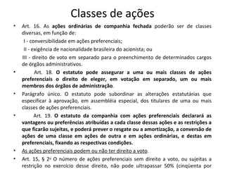 Classes de ações
•   Art. 16. As ações ordinárias de companhia fechada poderão ser de classes
    diversas, em função de:
     I - conversibilidade em ações preferenciais;
     II - exigência de nacionalidade brasileira do acionista; ou
    III - direito de voto em separado para o preenchimento de determinados cargos
    de órgãos administrativos.
•          Art. 18. O estatuto pode assegurar a uma ou mais classes de ações
    preferenciais o direito de eleger, em votação em separado, um ou mais
    membros dos órgãos de administração.
•   Parágrafo único. O estatuto pode subordinar as alterações estatutárias que
    especificar à aprovação, em assembléia especial, dos titulares de uma ou mais
    classes de ações preferenciais.
•          Art. 19. O estatuto da companhia com ações preferenciais declarará as
    vantagens ou preferências atribuídas a cada classe dessas ações e as restrições a
    que ficarão sujeitas, e poderá prever o resgate ou a amortização, a conversão de
    ações de uma classe em ações de outra e em ações ordinárias, e destas em
    preferenciais, fixando as respectivas condições.
•   As ações preferenciais podem ou não ter direito a voto.
•   Art. 15, § 2o O número de ações preferenciais sem direito a voto, ou sujeitas a
    restrição no exercício desse direito, não pode ultrapassar 50% (cinqüenta por
 
