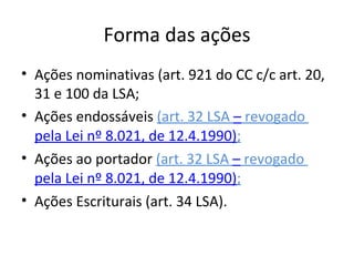Forma das ações
• Ações nominativas (art. 921 do CC c/c art. 20,
  31 e 100 da LSA;
• Ações endossáveis (art. 32 LSA – revogado
  pela Lei nº 8.021, de 12.4.1990);
• Ações ao portador (art. 32 LSA – revogado
  pela Lei nº 8.021, de 12.4.1990);
• Ações Escriturais (art. 34 LSA).
 