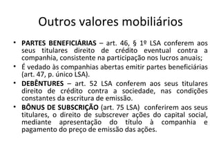 Outros valores mobiliários
• PARTES BENEFICIÁRIAS – art. 46, § 1º LSA conferem aos
  seus titulares direito de crédito eventual contra a
  companhia, consistente na participação nos lucros anuais;
• É vedado às companhias abertas emitir partes beneficiárias
  (art. 47, p. único LSA).
• DEBÊNTURES – art. 52 LSA conferem aos seus titulares
  direito de crédito contra a sociedade, nas condições
  constantes da escritura de emissão.
• BÔNUS DE SUBSCRIÇÃO (art. 75 LSA) conferirem aos seus
  titulares, o direito de subscrever ações do capital social,
  mediante apresentação do título à companhia e
  pagamento do preço de emissão das ações.
 