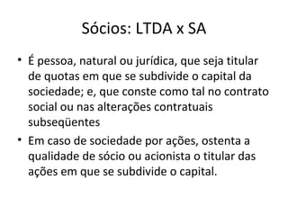 Sócios: LTDA x SA
• É pessoa, natural ou jurídica, que seja titular
  de quotas em que se subdivide o capital da
  sociedade; e, que conste como tal no contrato
  social ou nas alterações contratuais
  subseqüentes
• Em caso de sociedade por ações, ostenta a
  qualidade de sócio ou acionista o titular das
  ações em que se subdivide o capital.
 