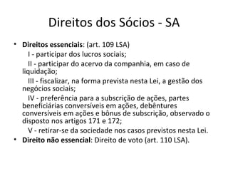 Direitos dos Sócios - SA
• Direitos essenciais: (art. 109 LSA)
     I - participar dos lucros sociais;
     II - participar do acervo da companhia, em caso de
  liquidação;
     III - fiscalizar, na forma prevista nesta Lei, a gestão dos
  negócios sociais;
     IV - preferência para a subscrição de ações, partes
  beneficiárias conversíveis em ações, debêntures
  conversíveis em ações e bônus de subscrição, observado o
  disposto nos artigos 171 e 172;
     V - retirar-se da sociedade nos casos previstos nesta Lei.
• Direito não essencial: Direito de voto (art. 110 LSA).
 