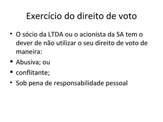 Exercício do direito de voto
• O sócio da LTDA ou o acionista da SA tem o
  dever de não utilizar o seu direito de voto de
  maneira:
 Abusiva; ou
 conflitante;
• Sob pena de responsabilidade pessoal
 