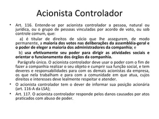 Acionista Controlador
•   Art. 116. Entende-se por acionista controlador a pessoa, natural ou
    jurídica, ou o grupo de pessoas vinculadas por acordo de voto, ou sob
    controle comum, que:
       a) é titular de direitos de sócio que lhe assegurem, de modo
    permanente, a maioria dos votos nas deliberações da assembléia-geral e
    o poder de eleger a maioria dos administradores da companhia; e
      b) usa efetivamente seu poder para dirigir as atividades sociais e
    orientar o funcionamento dos órgãos da companhia.
     Parágrafo único. O acionista controlador deve usar o poder com o fim de
    fazer a companhia realizar o seu objeto e cumprir sua função social, e tem
    deveres e responsabilidades para com os demais acionistas da empresa,
    os que nela trabalham e para com a comunidade em que atua, cujos
    direitos e interesses deve lealmente respeitar e atender.
•   O acionista controlador tem o dever de informar sua posição acionária
    (art. 116-A da LSA);
•   Art. 117. O acionista controlador responde pelos danos causados por atos
    praticados com abuso de poder.
 