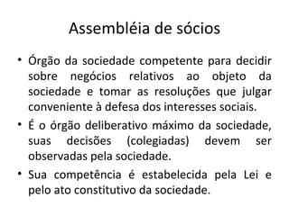 Assembléia de sócios
• Órgão da sociedade competente para decidir
  sobre negócios relativos ao objeto da
  sociedade e tomar as resoluções que julgar
  conveniente à defesa dos interesses sociais.
• É o órgão deliberativo máximo da sociedade,
  suas decisões (colegiadas) devem ser
  observadas pela sociedade.
• Sua competência é estabelecida pela Lei e
  pelo ato constitutivo da sociedade.
 