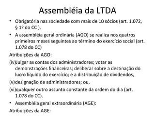 Assembléia da LTDA
• Obrigatória nas sociedade com mais de 10 sócios (art. 1.072,
   § 1º do CC ).
• A assembléia geral ordinária (AGO) se realiza nos quatros
   primeiros meses seguintes ao término do exercício social (art.
   1.078 do CC)
Atribuições da AGO:
(iv)Julgar as contas dos administradores; votar as
   demonstrações financeiras; deliberar sobre a destinação do
   lucro líquido do exercício; e a distribuição de dividendos,
(v)designação de administradores; ou,
(vi)qualquer outro assunto constante da ordem do dia (art.
   1.078 do CC).
• Assembléia geral extraordinária (AGE):
Atribuições da AGE:
 
