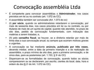 Convocação assembléia Ltda
•   É competente para convocar assembléias o Administrador, nos casos
    previstos em lei ou no contrato (art. 1.072 do CC).
•   A assembléia também ser convocada (Art. 1.073 do cc):
•   (I) por sócio, quando os administradores retardarem a convocação, por
    mais de sessenta dias, nos casos previstos em lei ou no contrato, ou por
    titulares de mais de um quinto do capital, quando não atendido, no prazo de
    oito dias, pedido de convocação fundamentado, com indicação das
    matérias a serem tratadas; e,
•   (II) pelo conselho fiscal, se houver, se a diretoria retardar por mais de
    trinta dias a sua convocação anual, ou sempre que ocorram motivos graves
    e urgentes.
•   A convocação se faz mediante anúncio, publicado por três vezes,
    devendo mediar, entre a data da primeira inserção e a da realização da
    assembléia, o prazo mínimo de oito dias, para a primeira convocação, e de
    cinco dias, para as posteriores (art. 1.153, § 3o do CC)
•   Dispensam-se as formalidades de convocação, quando todos os sócios
    comparecerem ou se declararem, por escrito, cientes do local, data, hora e
    ordem do dia (§ 2o do Art. 1.072 do CC)
 