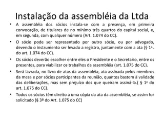 Instalação da assembléia da Ltda
•   A assembléia dos sócios instala-se com a presença, em primeira
    convocação, de titulares de no mínimo três quartos do capital social, e,
    em segunda, com qualquer número (Art. 1.074 do CC).
•   O sócio pode ser representado por outro sócio, ou por advogado,
    devendo o instrumento ser levado a registro, juntamente com a ata (§ 1o .
    do art. 1.074 do CC).
•   Os sócios deverão escolher entre eles o Presidente e o Secretario, entre os
    presentes, para viabilizar os trabalhos da assembléia (art. 1.075 do CC).
•   Será lavrada, no livro de atas da assembléia, ata assinada pelos membros
    da mesa e por sócios participantes da reunião, quantos bastem à validade
    das deliberações, mas sem prejuízo dos que queiram assiná-la.( § 1o do
    art. 1.075 do CC).
•   Todos os sócios têm direito a uma cópia da ata da assembléia, se assim for
    solicitado (§ 3º do Art. 1.075 do CC)
 