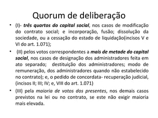 Quorum de deliberação
• (I)- três quartos do capital social, nos casos de modificação
  do contrato social; e incorporação, fusão; dissolução da
  sociedade, ou a cessação do estado de liquidação(incisos V e
  VI do art. 1.071);
• (II) pelos votos correspondentes a mais de metade do capital
  social, nos casos de designação dos administradores feita em
  ato separado; destituição dos administradores; modo de
  remuneração, dos administradores quando não estabelecido
  no contrato); e, o pedido de concordata- recuperação judicial,
  (incisos II; III; IV; e, VIII do art. 1.071)
• (III) pela maioria de votos dos presentes, nos demais casos
  previstos na lei ou no contrato, se este não exigir maioria
  mais elevada.
 
