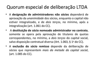 Quorum especial de deliberação LTDA
• A designação de administradores não sócios dependerá de
  aprovação da unanimidade dos sócios, enquanto o capital não
  estiver integralizado, e de dois terços, no mínimo, após a
  integralização (art. 1.061 do CC).
• A destituição de sócio nomeado administrador no contrato,
  somente se opera pela aprovação de titulares de quotas
  correspondentes, no mínimo, a dois terços do capital social,
  salvo disposição contratual diversa (Art. 1.063, § 1o do CC).
• A exclusão do sócio remisso depende da deliberação de
  sócios que representem mais da metade do capital social,
  (art. 1.085 do CC).
 