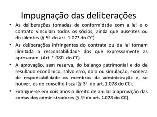 Impugnação das deliberações
• As deliberações tomadas de conformidade com a lei e o
  contrato vinculam todos os sócios, ainda que ausentes ou
  dissidentes (§ 5o. do art. 1.072 do CC)
• As deliberações infringentes do contrato ou da lei tornam
  ilimitada a responsabilidade dos que expressamente as
  aprovaram. (Art. 1.080. do CC)
• A aprovação, sem reserva, do balanço patrimonial e do de
  resultado econômico, salvo erro, dolo ou simulação, exonera
  de responsabilidade os membros da administração e, se
  houver, os do conselho fiscal (§ 3o. do art. 1.078 do CC).
• Extingue-se em dois anos o direito de anular a aprovação das
  contas dos administradores (§ 4o do art. 1.078 do CC).
 