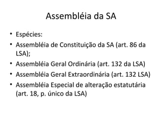 Assembléia da SA
• Espécies:
• Assembléia de Constituição da SA (art. 86 da
  LSA);
• Assembléia Geral Ordinária (art. 132 da LSA)
• Assembléia Geral Extraordinária (art. 132 LSA)
• Assembléia Especial de alteração estatutária
  (art. 18, p. único da LSA)
 