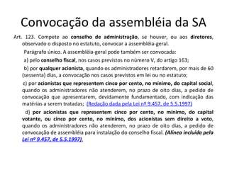 Convocação da assembléia da SA
Art. 123. Compete ao conselho de administração, se houver, ou aos diretores,
    observado o disposto no estatuto, convocar a assembléia-geral.
     Parágrafo único. A assembléia-geral pode também ser convocada:
     a) pelo conselho fiscal, nos casos previstos no número V, do artigo 163;
     b) por qualquer acionista, quando os administradores retardarem, por mais de 60
    (sessenta) dias, a convocação nos casos previstos em lei ou no estatuto;
    c) por acionistas que representem cinco por cento, no mínimo, do capital social,
    quando os administradores não atenderem, no prazo de oito dias, a pedido de
    convocação que apresentarem, devidamente fundamentado, com indicação das
    matérias a serem tratadas; (Redação dada pela Lei nº 9.457, de 5.5.1997)
      d) por acionistas que representem cinco por cento, no mínimo, do capital
    votante, ou cinco por cento, no mínimo, dos acionistas sem direito a voto,
    quando os administradores não atenderem, no prazo de oito dias, a pedido de
    convocação de assembléia para instalação do conselho fiscal. (Alínea incluída pela
    Lei nº 9.457, de 5.5.1997).
 
