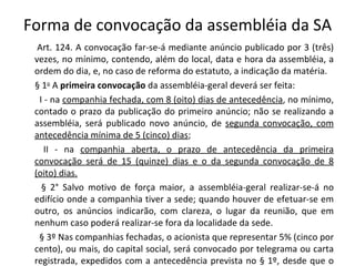 Forma de convocação da assembléia da SA
  Art. 124. A convocação far-se-á mediante anúncio publicado por 3 (três)
 vezes, no mínimo, contendo, além do local, data e hora da assembléia, a
 ordem do dia, e, no caso de reforma do estatuto, a indicação da matéria.
 § 1o A primeira convocação da assembléia-geral deverá ser feita:
  I - na companhia fechada, com 8 (oito) dias de antecedência, no mínimo,
 contado o prazo da publicação do primeiro anúncio; não se realizando a
 assembléia, será publicado novo anúncio, de segunda convocação, com
 antecedência mínima de 5 (cinco) dias;
    II - na companhia aberta, o prazo de antecedência da primeira
 convocação será de 15 (quinze) dias e o da segunda convocação de 8
 (oito) dias.
   § 2° Salvo motivo de força maior, a assembléia-geral realizar-se-á no
 edifício onde a companhia tiver a sede; quando houver de efetuar-se em
 outro, os anúncios indicarão, com clareza, o lugar da reunião, que em
 nenhum caso poderá realizar-se fora da localidade da sede.
  § 3º Nas companhias fechadas, o acionista que representar 5% (cinco por
 cento), ou mais, do capital social, será convocado por telegrama ou carta
 registrada, expedidos com a antecedência prevista no § 1º, desde que o
 
