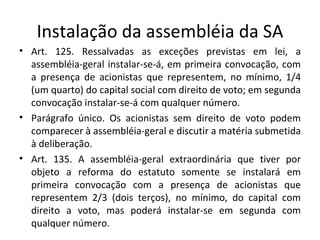 Instalação da assembléia da SA
• Art. 125. Ressalvadas as exceções previstas em lei, a
  assembléia-geral instalar-se-á, em primeira convocação, com
  a presença de acionistas que representem, no mínimo, 1/4
  (um quarto) do capital social com direito de voto; em segunda
  convocação instalar-se-á com qualquer número.
• Parágrafo único. Os acionistas sem direito de voto podem
  comparecer à assembléia-geral e discutir a matéria submetida
  à deliberação.
• Art. 135. A assembléia-geral extraordinária que tiver por
  objeto a reforma do estatuto somente se instalará em
  primeira convocação com a presença de acionistas que
  representem 2/3 (dois terços), no mínimo, do capital com
  direito a voto, mas poderá instalar-se em segunda com
  qualquer número.
 
