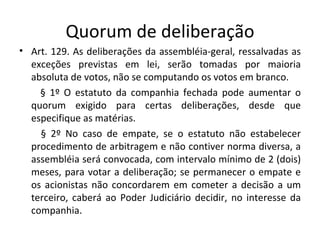 Quorum de deliberação
• Art. 129. As deliberações da assembléia-geral, ressalvadas as
  exceções previstas em lei, serão tomadas por maioria
  absoluta de votos, não se computando os votos em branco.
    § 1º O estatuto da companhia fechada pode aumentar o
  quorum exigido para certas deliberações, desde que
  especifique as matérias.
    § 2º No caso de empate, se o estatuto não estabelecer
  procedimento de arbitragem e não contiver norma diversa, a
  assembléia será convocada, com intervalo mínimo de 2 (dois)
  meses, para votar a deliberação; se permanecer o empate e
  os acionistas não concordarem em cometer a decisão a um
  terceiro, caberá ao Poder Judiciário decidir, no interesse da
  companhia.
 