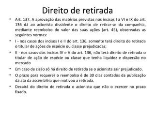 Direito de retirada
•   Art. 137. A aprovação das matérias previstas nos incisos I a VI e IX do art.
    136 dá ao acionista dissidente o direito de retirar-se da companhia,
    mediante reembolso do valor das suas ações (art. 45), observadas as
    seguintes normas:
•   I - nos casos dos incisos I e II do art. 136, somente terá direito de retirada
    o titular de ações de espécie ou classe prejudicadas;
•   II - nos casos dos incisos IV e V do art. 136, não terá direito de retirada o
    titular de ação de espécie ou classe que tenha liquidez e dispersão no
    mercado
•   Em caso de cisão só há direito de retirada se o acionista sair prejudicado.
•   O prazo para requerer o reembolso é de 30 dias contados da publicação
    da ata da assembléia que motivou a retirada.
•   Decairá do direito de retirada o acionista que não o exercer no prazo
    fixado.
 
