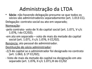 Administração da LTDA
• Sócio: não havendo delegação presume-se que todos os
   sócios são administradores separadamente (art. 1.013 CC).
Delegação: contrato social ou ato em separado;
Nomeação:
-pelo contrato- voto de ¾ do capital social (art. 1.071, V c/c
   1.076, I do CC/02);
-em ato em separado – voto de mais da metade do capital
   social (art. 1.071, II c/c 1.076, II CC/02).
Renúncia: ato pessoal do administrador.
Destituição do sócio administrador:
-2/3 do capital se o administrador foi designado no contrato
   (art. 1.063, § 1º CC/02);
- Voto de mais da metade do capital na designação em ato
   separado (art. 1.076, II c/c 1.071,III do CC/02
 