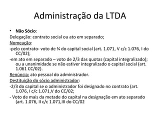 Administração da LTDA
• Não Sócio:
Delegação: contrato social ou ato em separado;
Nomeação:
-pelo contrato- voto de ¾ do capital social (art. 1.071, V c/c 1.076, I do
   CC/02);
-em ato em separado – voto de 2/3 das quotas (capital integralizado);
   ou a unanimidade se não estiver integralizado o capital social (art.
   1.061 CC/02).
Renúncia: ato pessoal do administrador.
Destituição do sócio administrador:
-2/3 do capital se o administrador foi designado no contrato (art.
   1.076, I c/c 1.071,V do CC/02;
- Voto de mais da metade do capital na designação em ato separado
   (art. 1.076, II c/c 1.071,III do CC/02
 