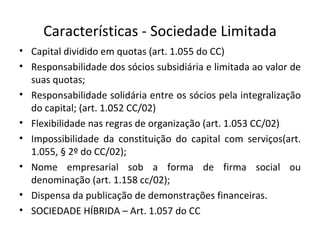 Características - Sociedade Limitada
• Capital dividido em quotas (art. 1.055 do CC)
• Responsabilidade dos sócios subsidiária e limitada ao valor de
  suas quotas;
• Responsabilidade solidária entre os sócios pela integralização
  do capital; (art. 1.052 CC/02)
• Flexibilidade nas regras de organização (art. 1.053 CC/02)
• Impossibilidade da constituição do capital com serviços(art.
  1.055, § 2º do CC/02);
• Nome empresarial sob a forma de firma social ou
  denominação (art. 1.158 cc/02);
• Dispensa da publicação de demonstrações financeiras.
• SOCIEDADE HÍBRIDA – Art. 1.057 do CC
 