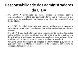 Responsabilidade dos administradores
              da LTDA
•   Art. 1.009. A distribuição de lucros ilícitos ou fictícios acarreta
    responsabilidade solidária dos administradores que a realizarem e dos
    sócios que os receberem, conhecendo ou devendo conhecer-lhes a
    ilegitimidade.

•   Art. 1.016. Os administradores respondem solidariamente perante a
    sociedade e os terceiros prejudicados, por culpa no desempenho de suas
    funções.
•   Art. 1.017. O administrador que, sem consentimento escrito dos sócios,
    aplicar créditos ou bens sociais em proveito próprio ou de terceiros, terá
    de restituí-los à sociedade, ou pagar o equivalente, com todos os lucros
    resultantes, e, se houver prejuízo, por ele também responderá.
•   Parágrafo único. Fica sujeito às sanções o administrador que, tendo em
    qualquer operação interesse contrário ao da sociedade, tome parte na
    correspondente deliberação.
 