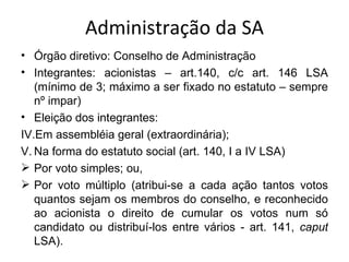 Administração da SA
• Órgão diretivo: Conselho de Administração
• Integrantes: acionistas – art.140, c/c art. 146 LSA
   (mínimo de 3; máximo a ser fixado no estatuto – sempre
   nº impar)
• Eleição dos integrantes:
IV.Em assembléia geral (extraordinária);
V. Na forma do estatuto social (art. 140, I a IV LSA)
 Por voto simples; ou,
 Por voto múltiplo (atribui-se a cada ação tantos votos
   quantos sejam os membros do conselho, e reconhecido
   ao acionista o direito de cumular os votos num só
   candidato ou distribuí-los entre vários - art. 141, caput
   LSA).
 