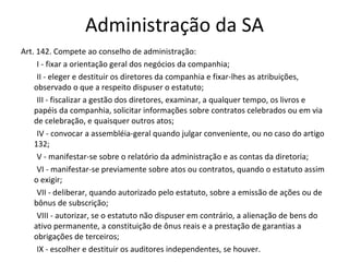 Administração da SA
Art. 142. Compete ao conselho de administração:
     I - fixar a orientação geral dos negócios da companhia;
     II - eleger e destituir os diretores da companhia e fixar-lhes as atribuições,
    observado o que a respeito dispuser o estatuto;
     III - fiscalizar a gestão dos diretores, examinar, a qualquer tempo, os livros e
    papéis da companhia, solicitar informações sobre contratos celebrados ou em via
    de celebração, e quaisquer outros atos;
     IV - convocar a assembléia-geral quando julgar conveniente, ou no caso do artigo
    132;
     V - manifestar-se sobre o relatório da administração e as contas da diretoria;
     VI - manifestar-se previamente sobre atos ou contratos, quando o estatuto assim
    o exigir;
     VII - deliberar, quando autorizado pelo estatuto, sobre a emissão de ações ou de
    bônus de subscrição;
     VIII - autorizar, se o estatuto não dispuser em contrário, a alienação de bens do
    ativo permanente, a constituição de ônus reais e a prestação de garantias a
    obrigações de terceiros;
     IX - escolher e destituir os auditores independentes, se houver.
 
