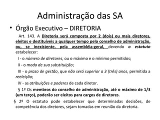 Administração das SA
• Órgão Executivo – DIRETORIA
    Art. 143. A Diretoria será composta por 2 (dois) ou mais diretores,
  eleitos e destituíveis a qualquer tempo pelo conselho de administração,
  ou, se inexistente, pela assembléia-geral, devendo o estatuto
  estabelecer:
   I - o número de diretores, ou o máximo e o mínimo permitidos;
   II - o modo de sua substituição;
   III - o prazo de gestão, que não será superior a 3 (três) anos, permitida a
  reeleição;
   IV - as atribuições e poderes de cada diretor.
   § 1º Os membros do conselho de administração, até o máximo de 1/3
  (um terço), poderão ser eleitos para cargos de diretores.
 § 2º O estatuto pode estabelecer que determinadas decisões, de
  competência dos diretores, sejam tomadas em reunião da diretoria.
 
