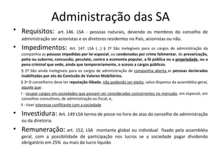 Administração das SA
• Requisitos:        art. 146. LSA - pessoas naturais, devendo os membros do conselho de
   administração ser acionistas e os diretores residentes no País, acionistas ou não.
• Impedimentos:                   Art. 147. LSA (...) § 1º São inelegíveis para os cargos de administração da
    companhia as pessoas impedidas por lei especial, ou condenadas por crime falimentar, de prevaricação,
    peita ou suborno, concussão, peculato, contra a economia popular, a fé pública ou a propriedade, ou a
    pena criminal que vede, ainda que temporariamente, o acesso a cargos públicos.
   § 2º São ainda inelegíveis para os cargos de administração de companhia aberta as pessoas declaradas
    inabilitadas por ato da Comissão de Valores Mobiliários.
   § 3o O conselheiro deve ter reputação ilibada, não podendo ser eleito, salvo dispensa da assembléia-geral,
    aquele que:
   I - ocupar cargos em sociedades que possam ser consideradas concorrentes no mercado, em especial, em
    conselhos consultivos, de administração ou fiscal; e,
   II - tiver interesse conflitante com a sociedade

• Investidura: Art. 149 LSA termo de posse no livro de atas do conselho de administração
   ou da diretoria.
• Remuneração: art. 152, LSA          montante global ou individual fixado pela assembléia
   geral, com a possibilidade de participação nos lucros se a sociedade pagar dividendo
   obrigatório em 25% ou mais do lucro líquido
 